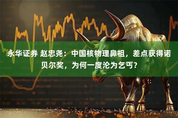 永华证券 赵忠尧：中国核物理鼻祖，差点获得诺贝尔奖，为何一度沦为乞丐？