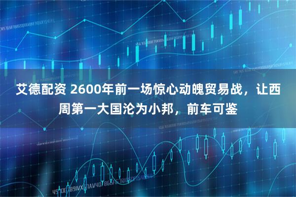 艾德配资 2600年前一场惊心动魄贸易战，让西周第一大国沦为小邦，前车可鉴