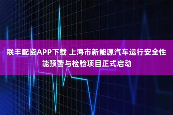 联丰配资APP下载 上海市新能源汽车运行安全性能预警与检验项目正式启动