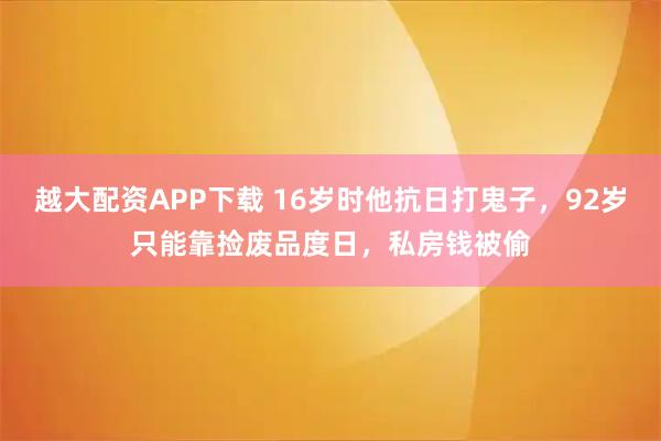 越大配资APP下载 16岁时他抗日打鬼子，92岁只能靠捡废品度日，私房钱被偷