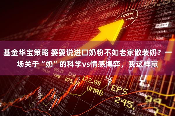 基金华宝策略 婆婆说进口奶粉不如老家散装奶？一场关于“奶”的科学vs情感博弈，我这样赢