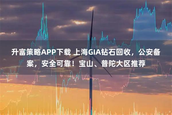 升富策略APP下载 上海GIA钻石回收，公安备案，安全可靠！宝山、普陀大区推荐