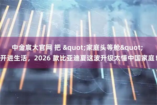中金宸大官网 把 "家庭头等舱" 开进生活，2026 款比亚迪夏这波升级太懂中国家庭！