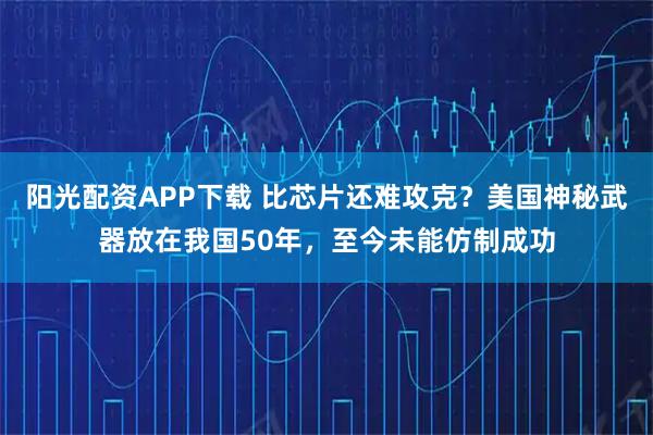 阳光配资APP下载 比芯片还难攻克？美国神秘武器放在我国50年，至今未能仿制成功