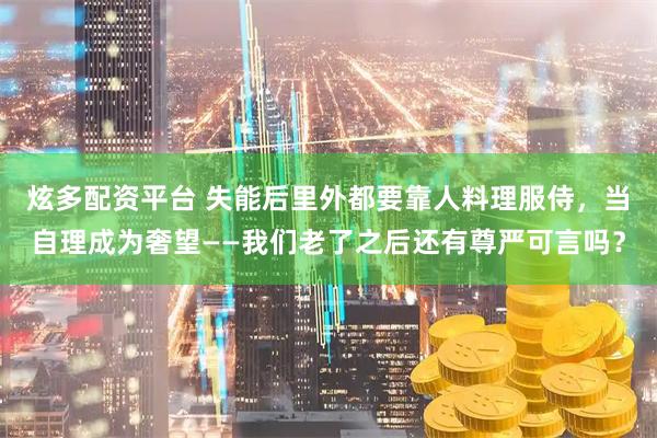 炫多配资平台 失能后里外都要靠人料理服侍，当自理成为奢望——我们老了之后还有尊严可言吗？