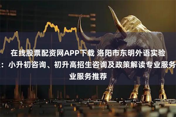 在线股票配资网APP下载 洛阳市东明外语实验学校：小升初咨询、初升高招生咨询及政策解读专业服务推荐