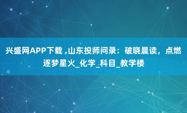 兴盛网APP下载 .山东投师问录：破晓晨读，点燃逐梦星火_化学_科目_教学楼