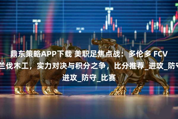 鼎东策略APP下载 美职足焦点战：多伦多 FCVS 波特兰伐木工，实力对决与积分之争，比分推荐_进攻_防守_比赛