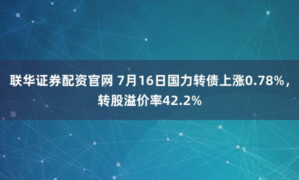 联华证券配资官网 7月16日国力转债上涨0.78%，转股溢价率42.2%