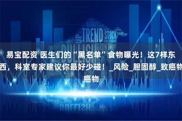 易宝配资 医生们的“黑名单”食物曝光！这7样东西，科室专家建议你最好少碰！_风险_胆固醇_致癌物