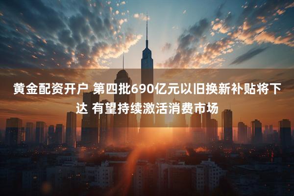 黄金配资开户 第四批690亿元以旧换新补贴将下达 有望持续激活消费市场