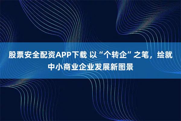 股票安全配资APP下载 以“个转企”之笔，绘就中小商业企业发展新图景