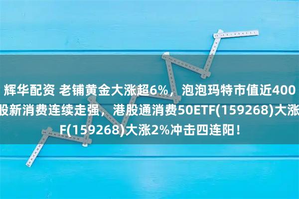 辉华配资 老铺黄金大涨超6%，泡泡玛特市值近4000亿创新高！港股新消费连续走强，港股通消费50ETF(159268)大涨2%冲击四连阳！