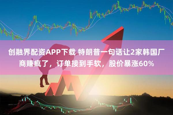 创融界配资APP下载 特朗普一句话让2家韩国厂商赚疯了，订单接到手软，股价暴涨60%