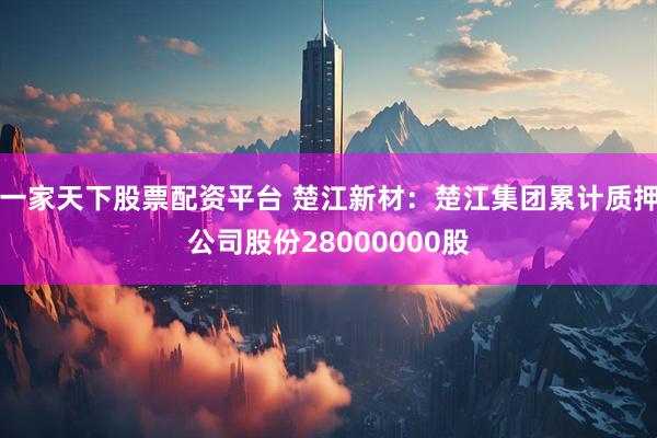 一家天下股票配资平台 楚江新材：楚江集团累计质押公司股份28000000股