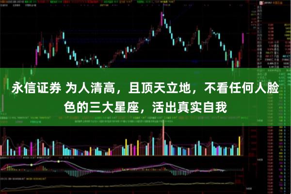 永信证券 为人清高，且顶天立地，不看任何人脸色的三大星座，活出真实自我
