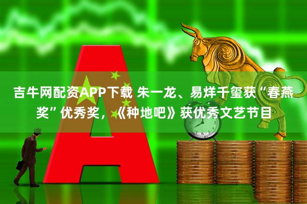 吉牛网配资APP下载 朱一龙、易烊千玺获“春燕奖”优秀奖，《种地吧》获优秀文艺节目