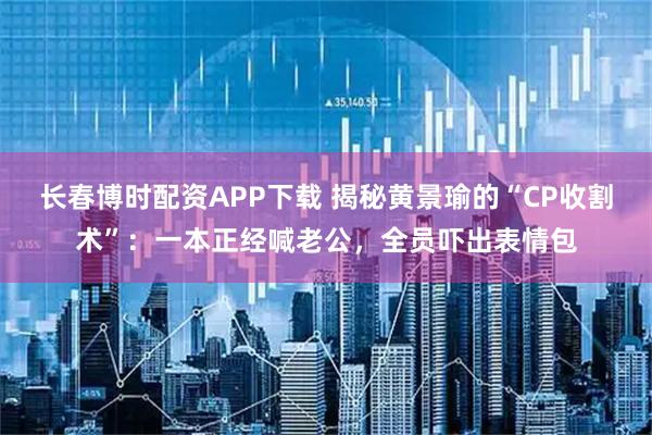 长春博时配资APP下载 揭秘黄景瑜的“CP收割术”：一本正经喊老公，全员吓出表情包