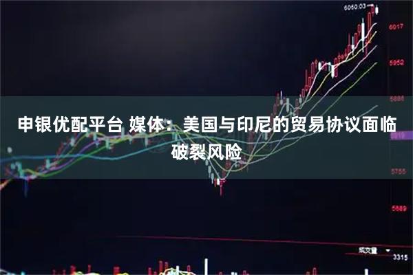 申银优配平台 媒体：美国与印尼的贸易协议面临破裂风险