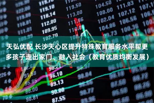 天弘优配 长沙天心区提升特殊教育服务水平帮更多孩子走出家门、融入社会（教育优质均衡发展）